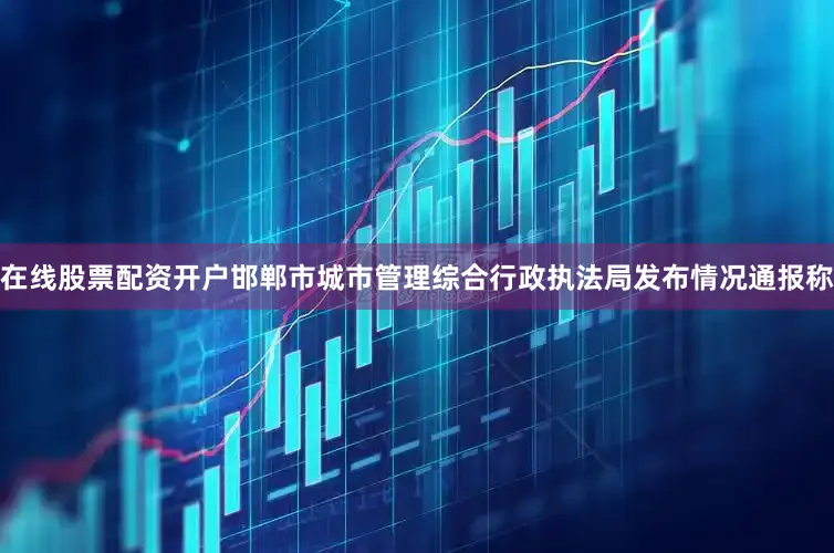 在线股票配资开户邯郸市城市管理综合行政执法局发布情况通报称