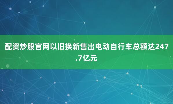 配资炒股官网以旧换新售出电动自行车总额达247.7亿元