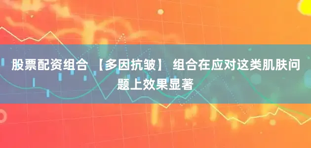 股票配资组合 【多因抗皱】 组合在应对这类肌肤问题上效果显著