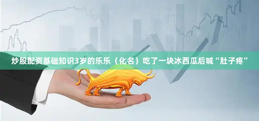 炒股配资基础知识3岁的乐乐（化名）吃了一块冰西瓜后喊“肚子疼”