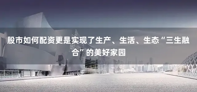 股市如何配资更是实现了生产、生活、生态“三生融合”的美好家园