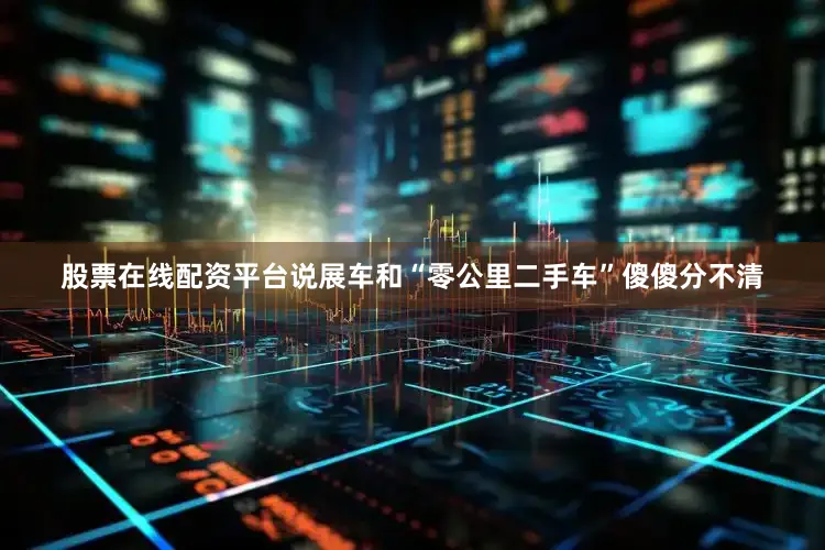 股票在线配资平台说展车和“零公里二手车”傻傻分不清