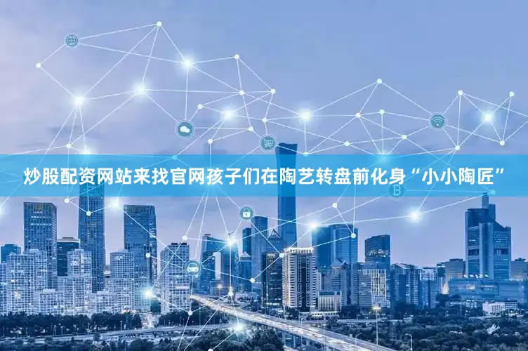 炒股配资网站来找官网孩子们在陶艺转盘前化身“小小陶匠”
