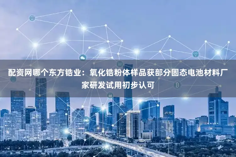 配资网哪个东方锆业：氧化锆粉体样品获部分固态电池材料厂家研发试用初步认可