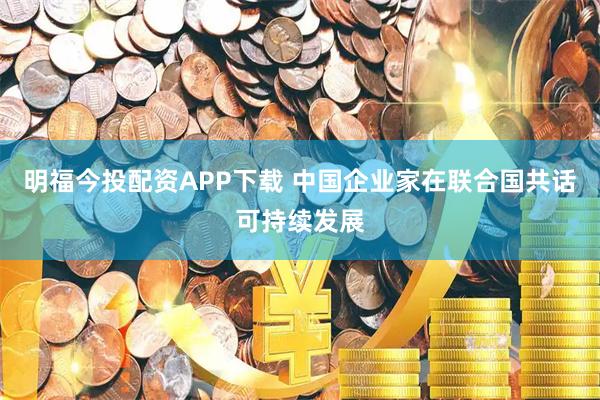 明福今投配资APP下载 中国企业家在联合国共话可持续发展