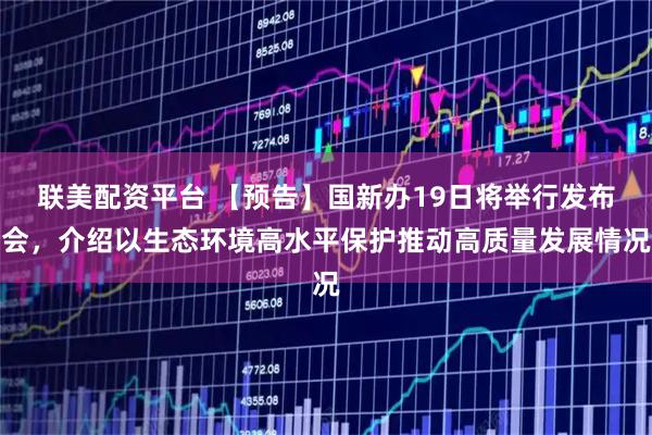 联美配资平台 【预告】国新办19日将举行发布会，介绍以生态环境高水平保护推动高质量发展情况