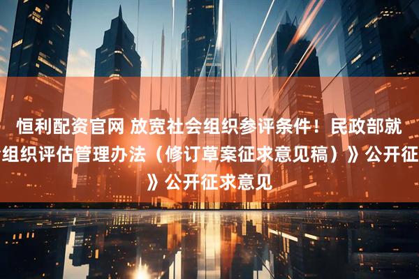恒利配资官网 放宽社会组织参评条件！民政部就《社会组织评估管理办法（修订草案征求意见稿）》公开征求意见