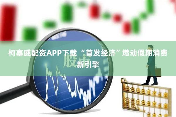 柯塞威配资APP下载 “首发经济”燃动假期消费新引擎