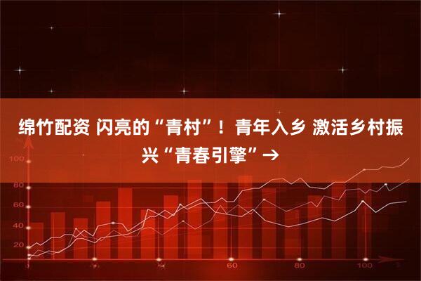 绵竹配资 闪亮的“青村”！青年入乡 激活乡村振兴“青春引擎”→