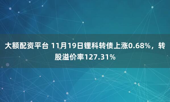 大额配资平台 11月19日锂科转债上涨0.68%，转股溢价率127.31%