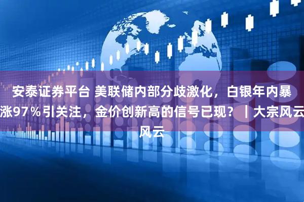 安泰证券平台 美联储内部分歧激化，白银年内暴涨97％引关注，金价创新高的信号已现？｜大宗风云