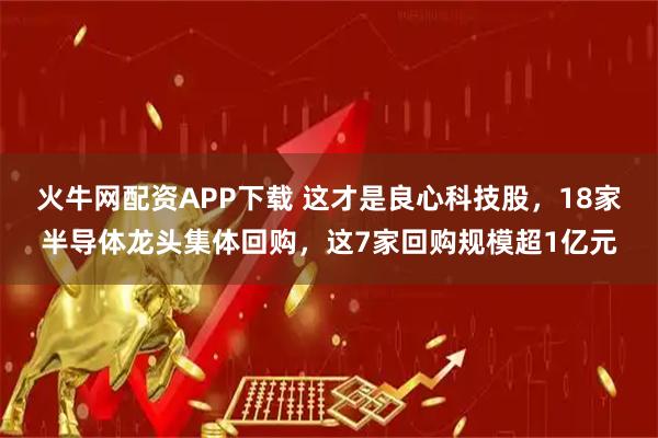 火牛网配资APP下载 这才是良心科技股，18家半导体龙头集体回购，这7家回购规模超1亿元