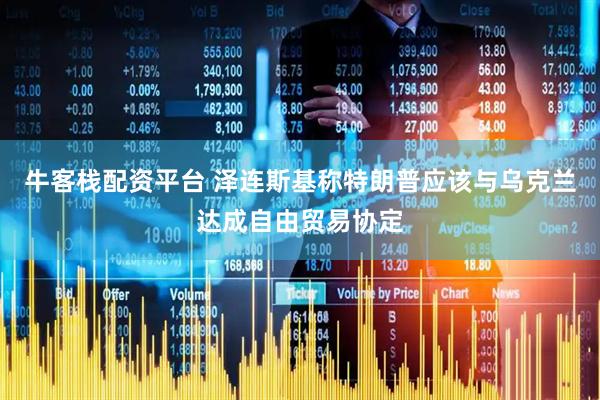 牛客栈配资平台 泽连斯基称特朗普应该与乌克兰达成自由贸易协定