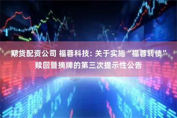 期货配资公司 福蓉科技: 关于实施“福蓉转债”赎回暨摘牌的第三次提示性公告