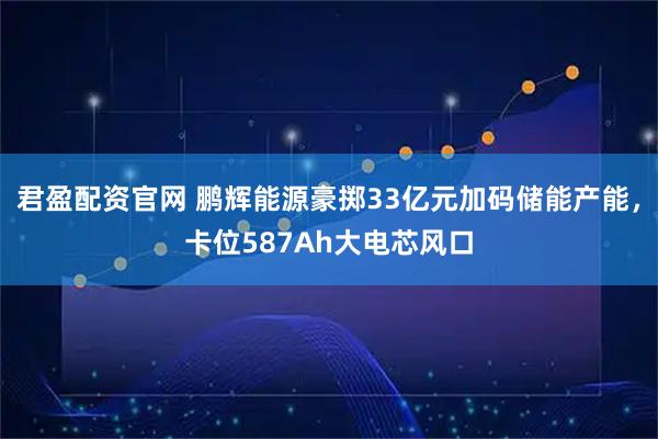 君盈配资官网 鹏辉能源豪掷33亿元加码储能产能，卡位587Ah大电芯风口