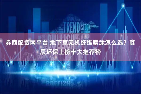 券商配资网平台 地下室无机纤维喷涂怎么选？鑫辰环保上榜十大推荐榜