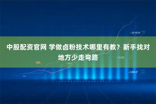 中股配资官网 学做卤粉技术哪里有教？新手找对地方少走弯路