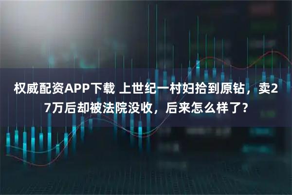 权威配资APP下载 上世纪一村妇拾到原钻，卖27万后却被法院没收，后来怎么样了？