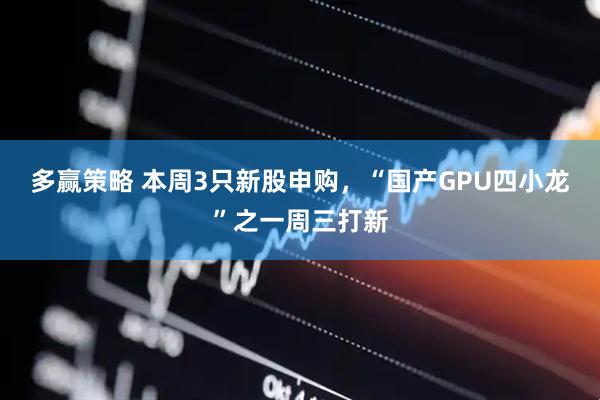 多赢策略 本周3只新股申购，“国产GPU四小龙”之一周三打新